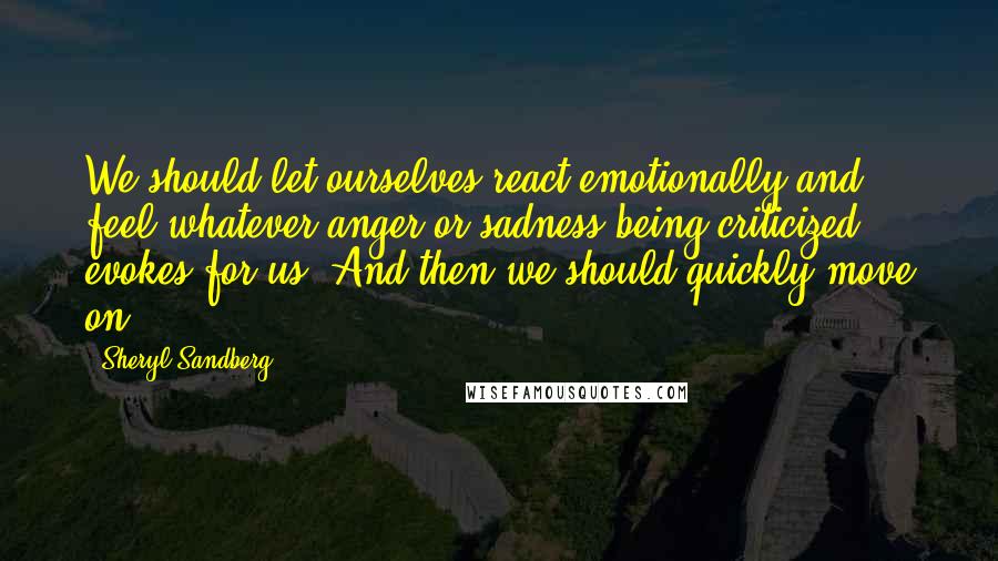 Sheryl Sandberg Quotes: We should let ourselves react emotionally and feel whatever anger or sadness being criticized evokes for us. And then we should quickly move on.