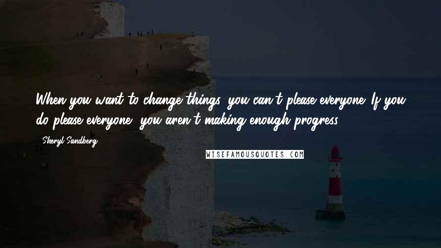 Sheryl Sandberg Quotes: When you want to change things, you can't please everyone. If you do please everyone, you aren't making enough progress.