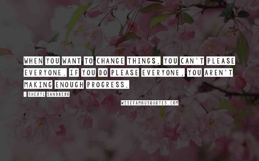 Sheryl Sandberg Quotes: When you want to change things, you can't please everyone. If you do please everyone, you aren't making enough progress.