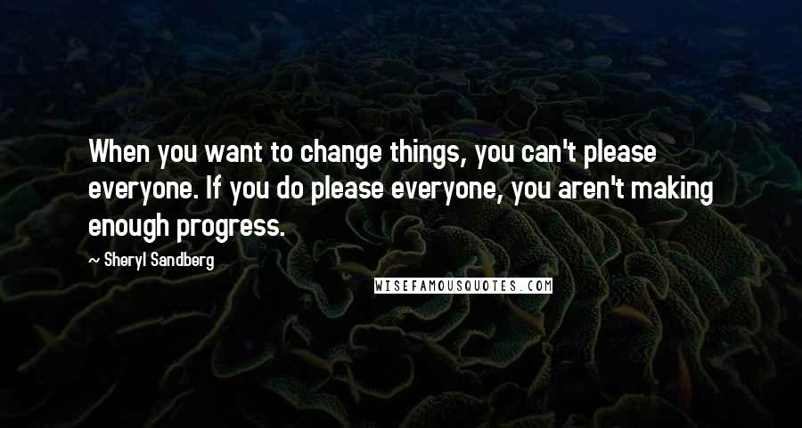 Sheryl Sandberg Quotes: When you want to change things, you can't please everyone. If you do please everyone, you aren't making enough progress.