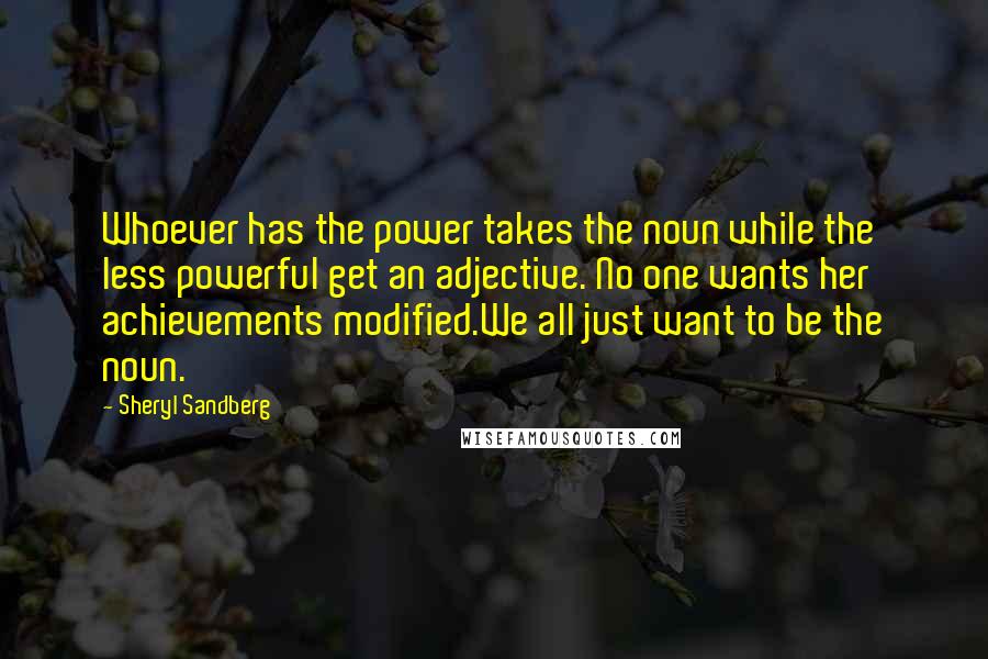 Sheryl Sandberg Quotes: Whoever has the power takes the noun while the less powerful get an adjective. No one wants her achievements modified.We all just want to be the noun.