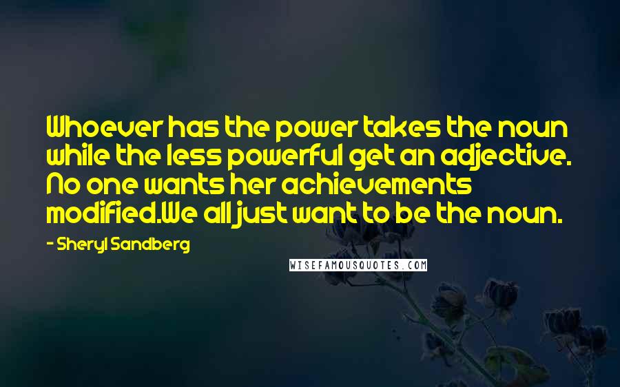 Sheryl Sandberg Quotes: Whoever has the power takes the noun while the less powerful get an adjective. No one wants her achievements modified.We all just want to be the noun.