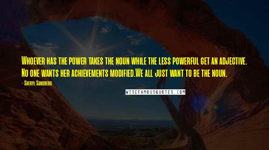 Sheryl Sandberg Quotes: Whoever has the power takes the noun while the less powerful get an adjective. No one wants her achievements modified.We all just want to be the noun.