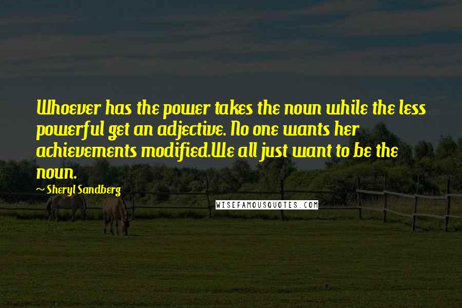 Sheryl Sandberg Quotes: Whoever has the power takes the noun while the less powerful get an adjective. No one wants her achievements modified.We all just want to be the noun.