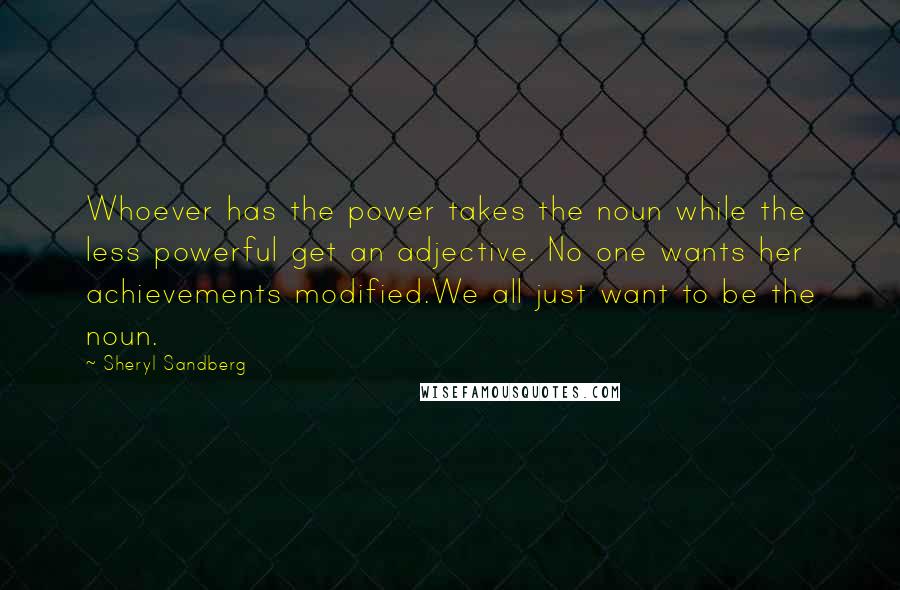 Sheryl Sandberg Quotes: Whoever has the power takes the noun while the less powerful get an adjective. No one wants her achievements modified.We all just want to be the noun.