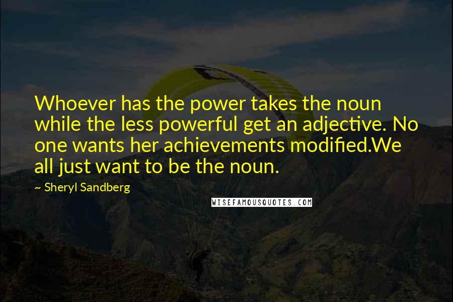 Sheryl Sandberg Quotes: Whoever has the power takes the noun while the less powerful get an adjective. No one wants her achievements modified.We all just want to be the noun.