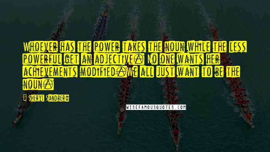 Sheryl Sandberg Quotes: Whoever has the power takes the noun while the less powerful get an adjective. No one wants her achievements modified.We all just want to be the noun.