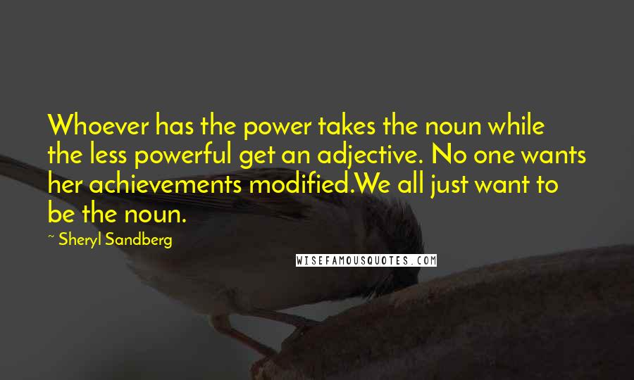 Sheryl Sandberg Quotes: Whoever has the power takes the noun while the less powerful get an adjective. No one wants her achievements modified.We all just want to be the noun.