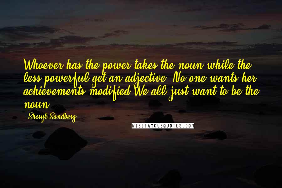 Sheryl Sandberg Quotes: Whoever has the power takes the noun while the less powerful get an adjective. No one wants her achievements modified.We all just want to be the noun.