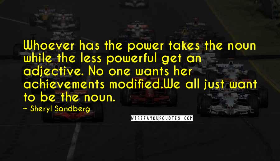 Sheryl Sandberg Quotes: Whoever has the power takes the noun while the less powerful get an adjective. No one wants her achievements modified.We all just want to be the noun.