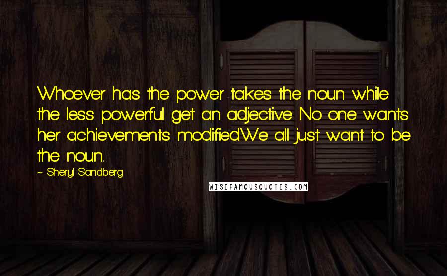 Sheryl Sandberg Quotes: Whoever has the power takes the noun while the less powerful get an adjective. No one wants her achievements modified.We all just want to be the noun.
