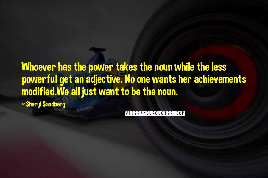 Sheryl Sandberg Quotes: Whoever has the power takes the noun while the less powerful get an adjective. No one wants her achievements modified.We all just want to be the noun.