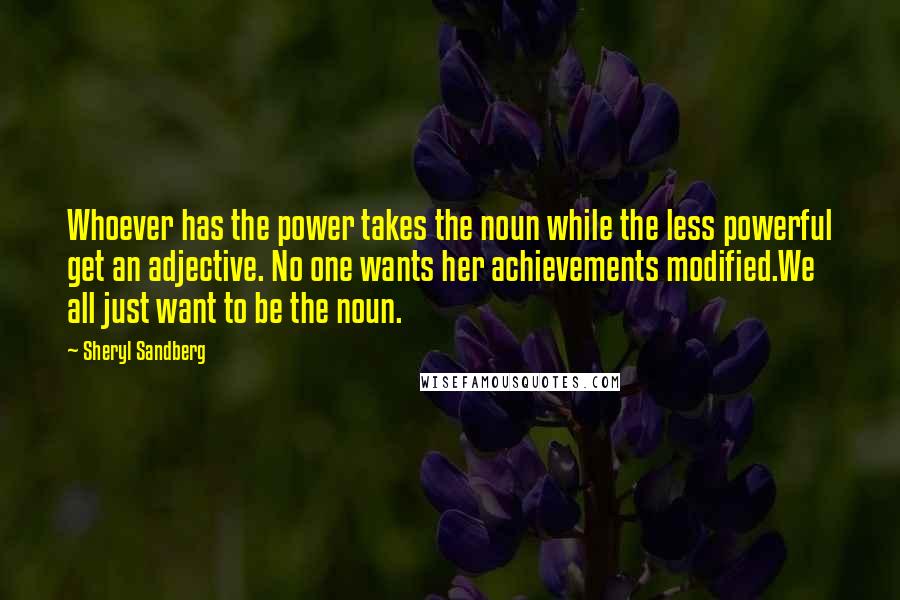 Sheryl Sandberg Quotes: Whoever has the power takes the noun while the less powerful get an adjective. No one wants her achievements modified.We all just want to be the noun.