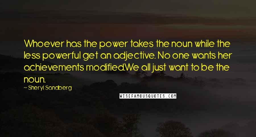 Sheryl Sandberg Quotes: Whoever has the power takes the noun while the less powerful get an adjective. No one wants her achievements modified.We all just want to be the noun.