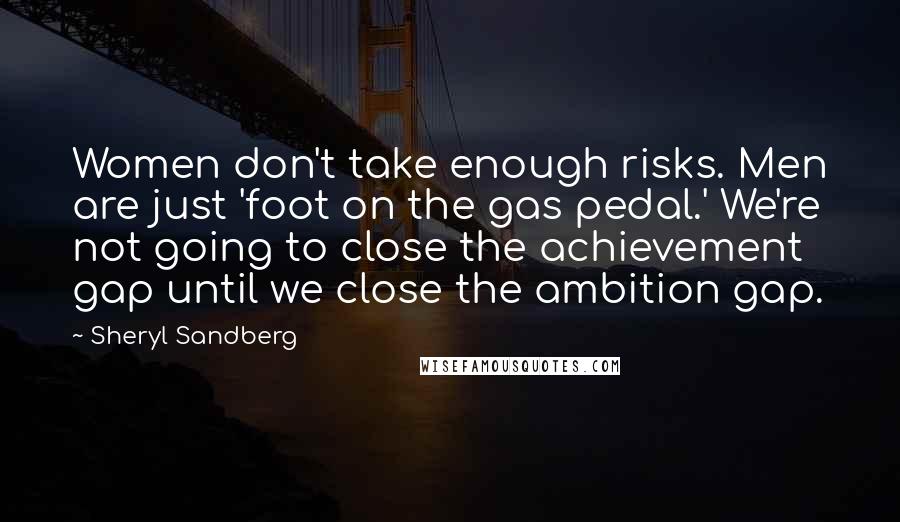 Sheryl Sandberg Quotes: Women don't take enough risks. Men are just 'foot on the gas pedal.' We're not going to close the achievement gap until we close the ambition gap.