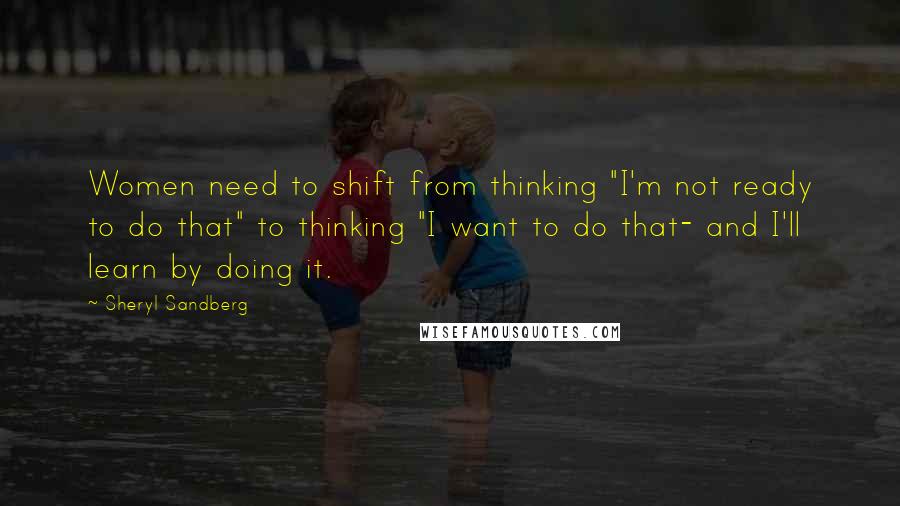 Sheryl Sandberg Quotes: Women need to shift from thinking "I'm not ready to do that" to thinking "I want to do that- and I'll learn by doing it.