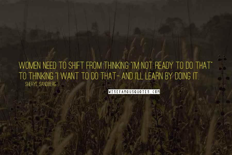 Sheryl Sandberg Quotes: Women need to shift from thinking "I'm not ready to do that" to thinking "I want to do that- and I'll learn by doing it.