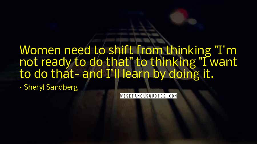 Sheryl Sandberg Quotes: Women need to shift from thinking "I'm not ready to do that" to thinking "I want to do that- and I'll learn by doing it.