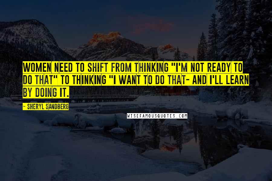 Sheryl Sandberg Quotes: Women need to shift from thinking "I'm not ready to do that" to thinking "I want to do that- and I'll learn by doing it.