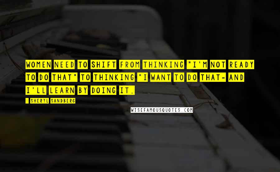 Sheryl Sandberg Quotes: Women need to shift from thinking "I'm not ready to do that" to thinking "I want to do that- and I'll learn by doing it.