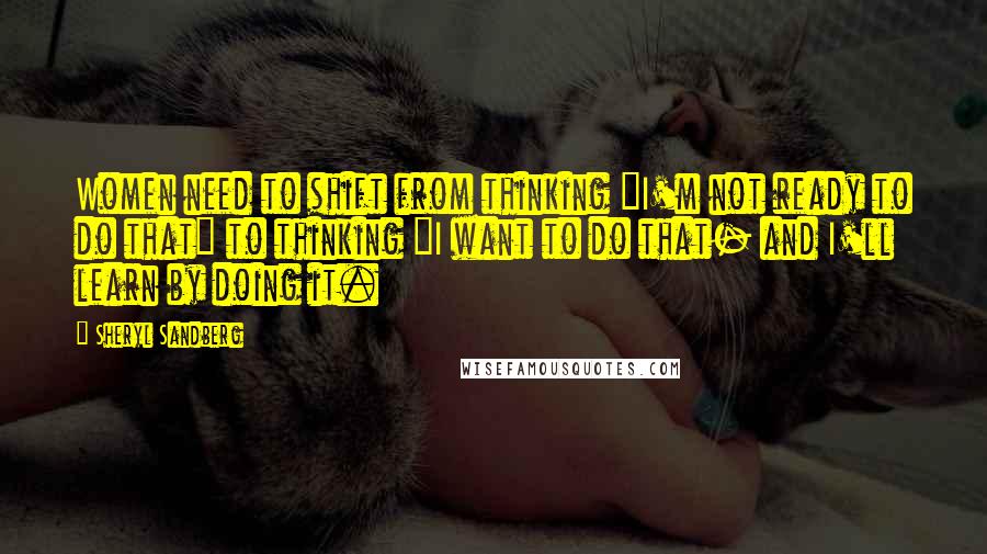 Sheryl Sandberg Quotes: Women need to shift from thinking "I'm not ready to do that" to thinking "I want to do that- and I'll learn by doing it.