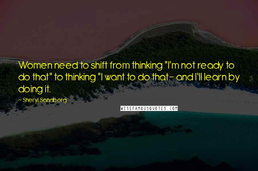 Sheryl Sandberg Quotes: Women need to shift from thinking "I'm not ready to do that" to thinking "I want to do that- and I'll learn by doing it.