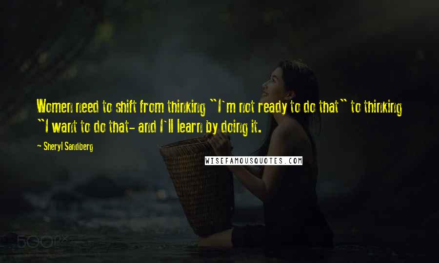 Sheryl Sandberg Quotes: Women need to shift from thinking "I'm not ready to do that" to thinking "I want to do that- and I'll learn by doing it.