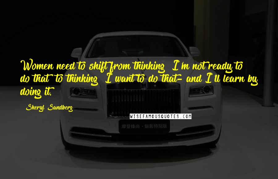 Sheryl Sandberg Quotes: Women need to shift from thinking "I'm not ready to do that" to thinking "I want to do that- and I'll learn by doing it.