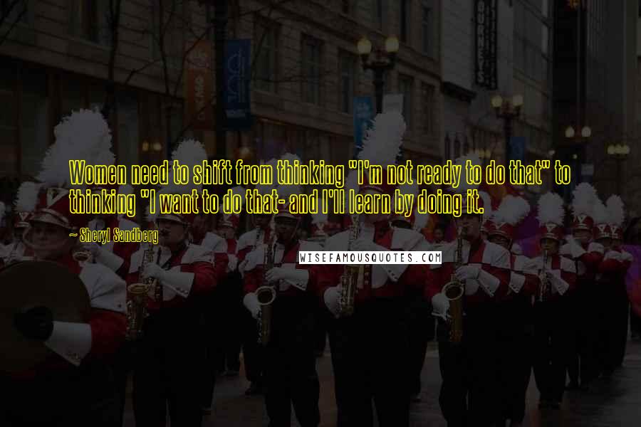 Sheryl Sandberg Quotes: Women need to shift from thinking "I'm not ready to do that" to thinking "I want to do that- and I'll learn by doing it.