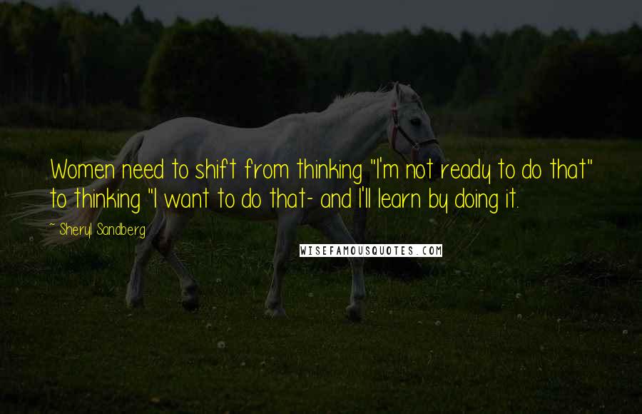 Sheryl Sandberg Quotes: Women need to shift from thinking "I'm not ready to do that" to thinking "I want to do that- and I'll learn by doing it.