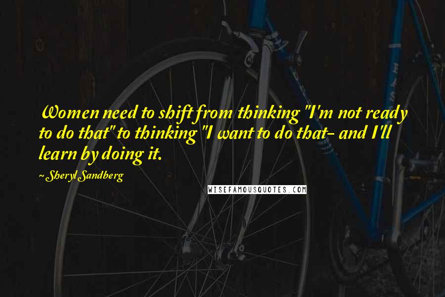 Sheryl Sandberg Quotes: Women need to shift from thinking "I'm not ready to do that" to thinking "I want to do that- and I'll learn by doing it.