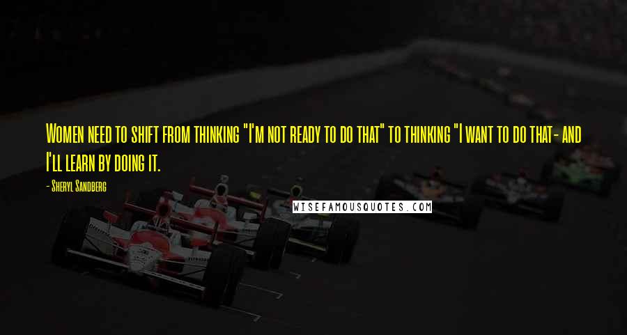 Sheryl Sandberg Quotes: Women need to shift from thinking "I'm not ready to do that" to thinking "I want to do that- and I'll learn by doing it.