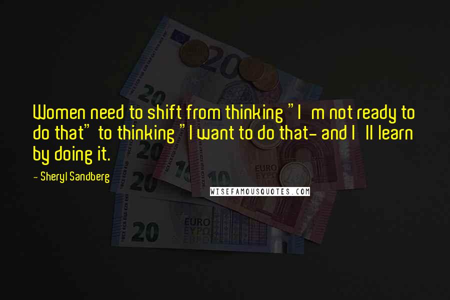 Sheryl Sandberg Quotes: Women need to shift from thinking "I'm not ready to do that" to thinking "I want to do that- and I'll learn by doing it.