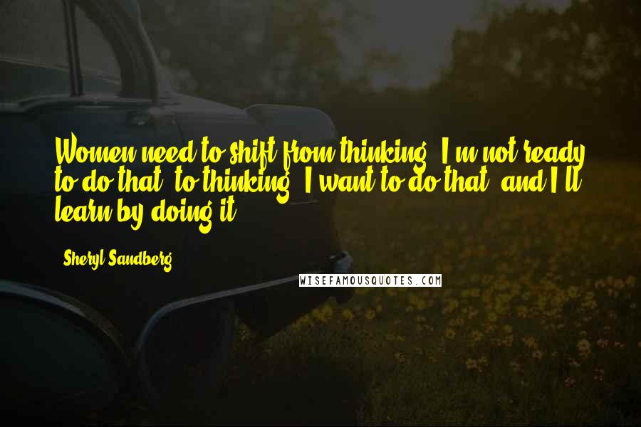 Sheryl Sandberg Quotes: Women need to shift from thinking "I'm not ready to do that" to thinking "I want to do that- and I'll learn by doing it.