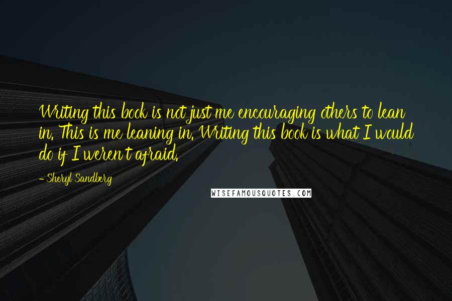 Sheryl Sandberg Quotes: Writing this book is not just me encouraging others to lean in. This is me leaning in. Writing this book is what I would do if I weren't afraid.