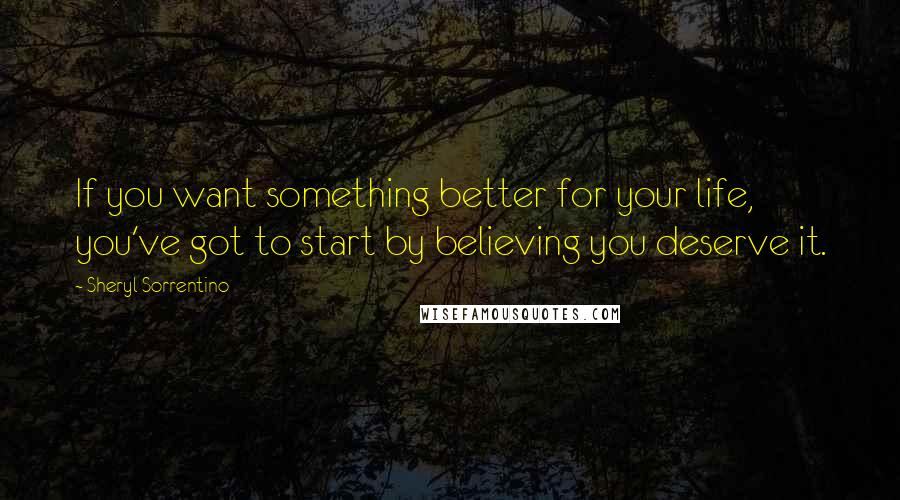 Sheryl Sorrentino Quotes: If you want something better for your life, you've got to start by believing you deserve it.