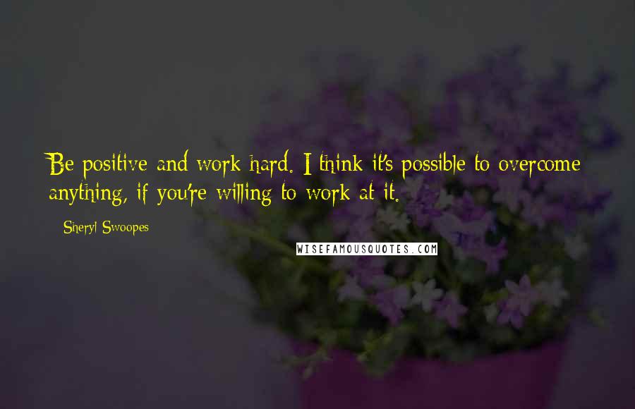 Sheryl Swoopes Quotes: Be positive and work hard. I think it's possible to overcome anything, if you're willing to work at it.