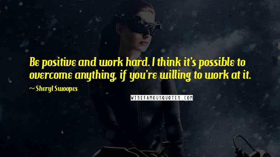 Sheryl Swoopes Quotes: Be positive and work hard. I think it's possible to overcome anything, if you're willing to work at it.