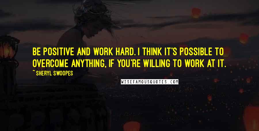Sheryl Swoopes Quotes: Be positive and work hard. I think it's possible to overcome anything, if you're willing to work at it.