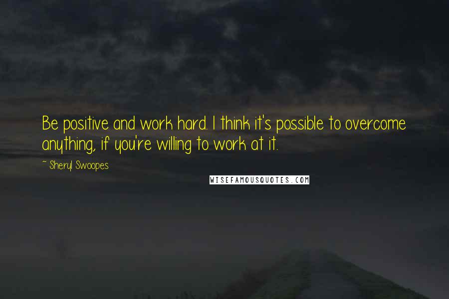 Sheryl Swoopes Quotes: Be positive and work hard. I think it's possible to overcome anything, if you're willing to work at it.