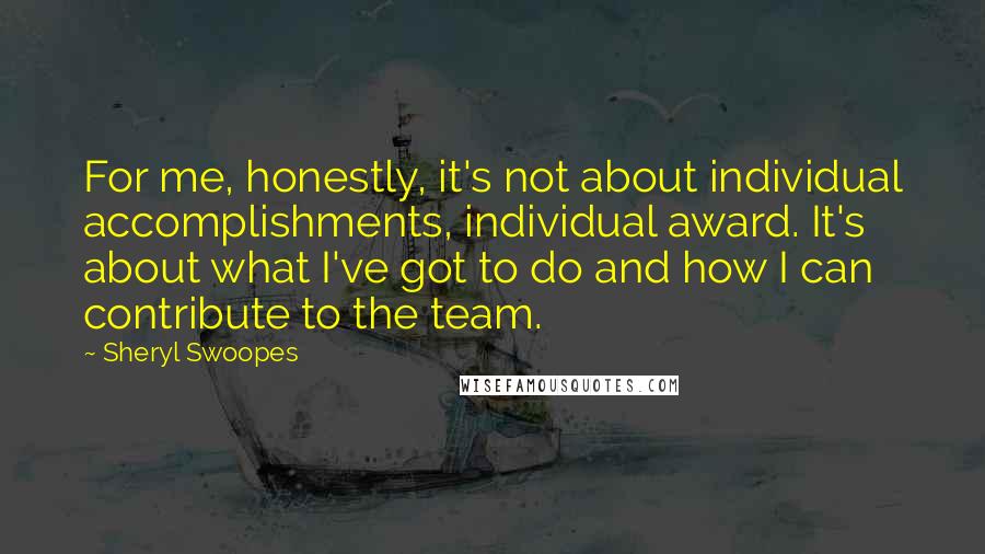 Sheryl Swoopes Quotes: For me, honestly, it's not about individual accomplishments, individual award. It's about what I've got to do and how I can contribute to the team.