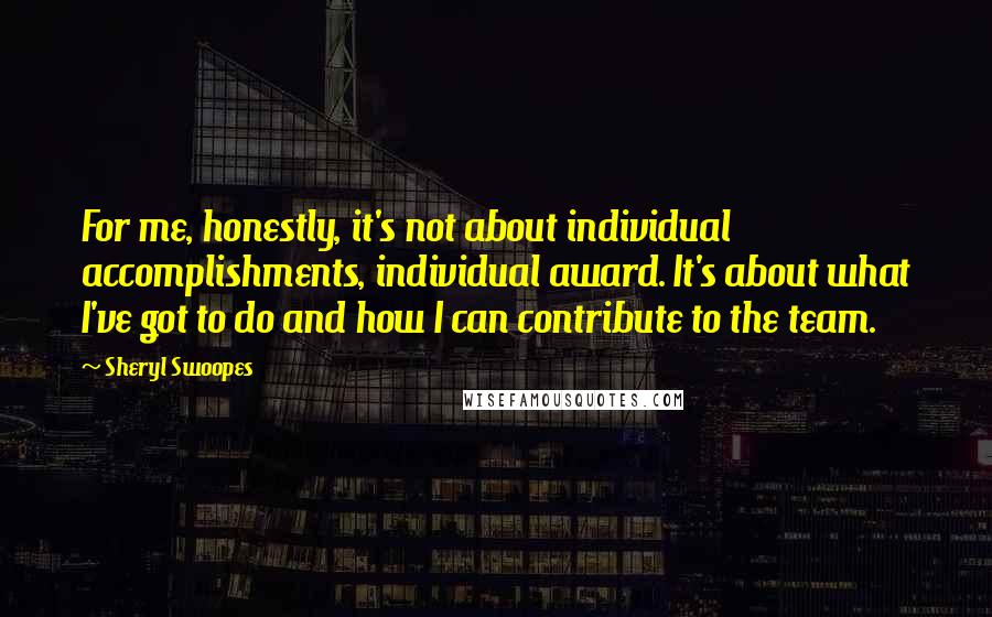 Sheryl Swoopes Quotes: For me, honestly, it's not about individual accomplishments, individual award. It's about what I've got to do and how I can contribute to the team.