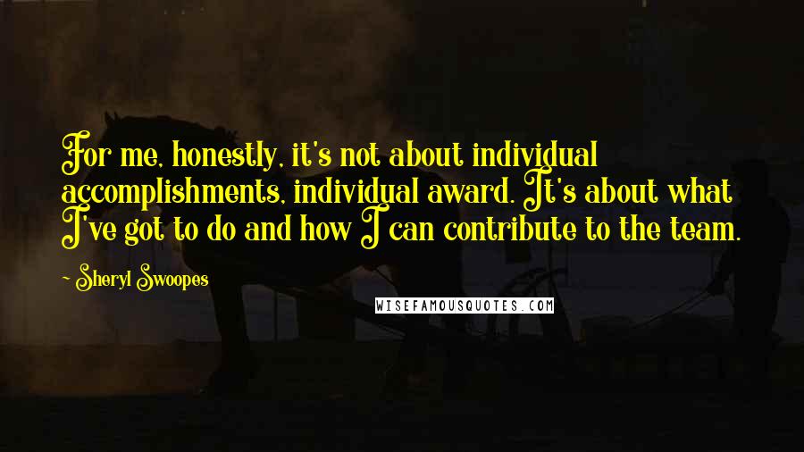 Sheryl Swoopes Quotes: For me, honestly, it's not about individual accomplishments, individual award. It's about what I've got to do and how I can contribute to the team.