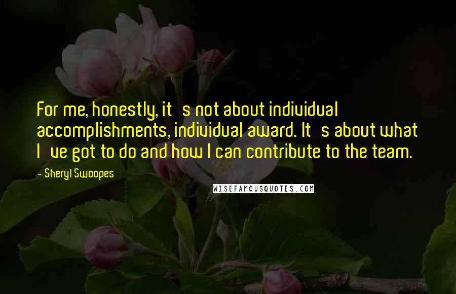 Sheryl Swoopes Quotes: For me, honestly, it's not about individual accomplishments, individual award. It's about what I've got to do and how I can contribute to the team.