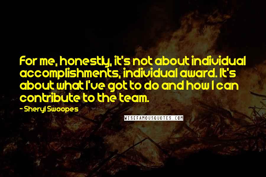 Sheryl Swoopes Quotes: For me, honestly, it's not about individual accomplishments, individual award. It's about what I've got to do and how I can contribute to the team.