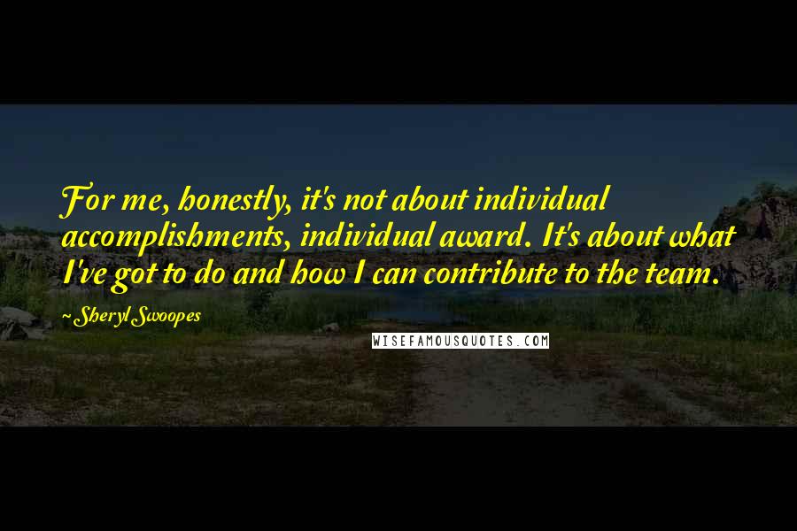 Sheryl Swoopes Quotes: For me, honestly, it's not about individual accomplishments, individual award. It's about what I've got to do and how I can contribute to the team.