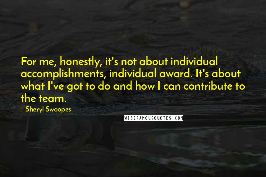 Sheryl Swoopes Quotes: For me, honestly, it's not about individual accomplishments, individual award. It's about what I've got to do and how I can contribute to the team.