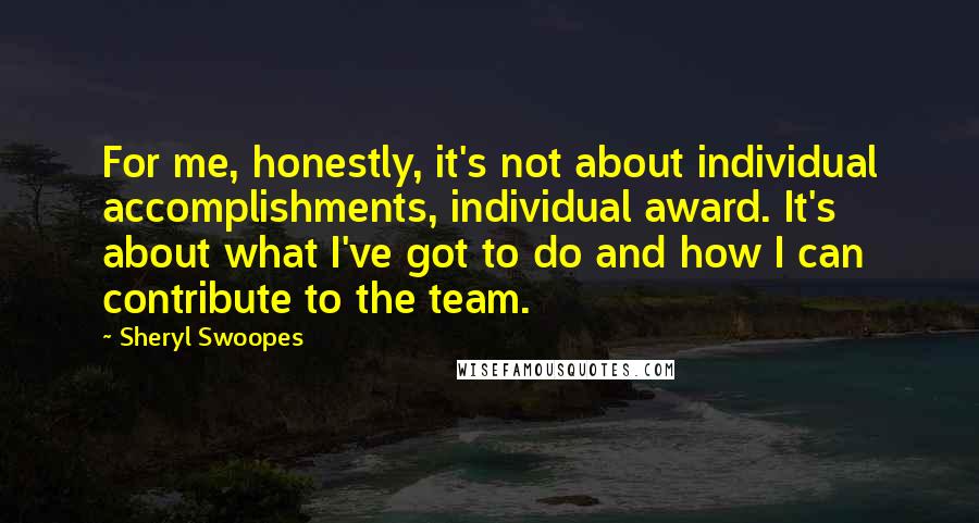 Sheryl Swoopes Quotes: For me, honestly, it's not about individual accomplishments, individual award. It's about what I've got to do and how I can contribute to the team.