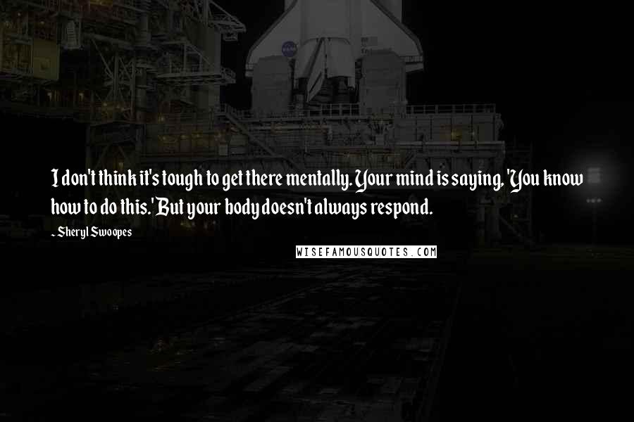 Sheryl Swoopes Quotes: I don't think it's tough to get there mentally. Your mind is saying, 'You know how to do this.' But your body doesn't always respond.