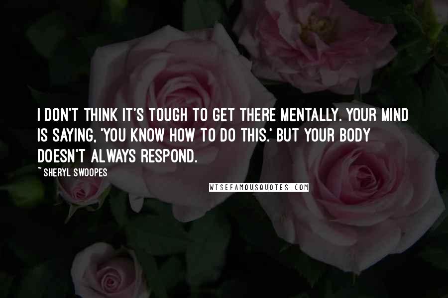 Sheryl Swoopes Quotes: I don't think it's tough to get there mentally. Your mind is saying, 'You know how to do this.' But your body doesn't always respond.